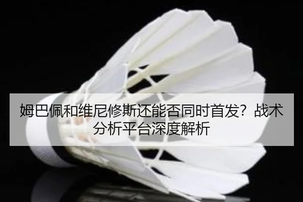 姆巴佩和维尼修斯还能否同时首发？战术分析平台深度解析
